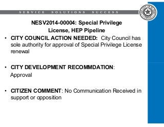 NESV2014-00004: Special Privilege 
License, HEP Pipeline 
• CITY COUNCIL ACTION NEEDED: City Council has 
sole authority for approval of Special Privilege License 
renewal 
• CITY DEVELOPMENT RECOMMDATION: 
Approval 
• CITIZEN COMMENT: No Communication Received in 
support or opposition 
 