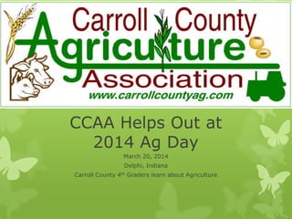 CCAA Helps Out at
2014 Ag Day
March 20, 2014
Delphi, Indiana
Carroll County 4th Graders learn about Agriculture
 