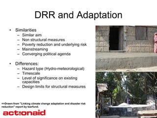 DRR and Adaptation
      • Similarities
            –   Similar aim
            –   Non structural measures
            –   Poverty reduction and underlying risk
            –   Mainstreaming
            –   Converging political agenda

      • Differences:
            – Hazard type (Hydro-meteorological)
            – Timescale
            – Level of significance on existing
              capacities
            – Design limits for structural measures



=>Drawn from "Linking climate change adaptation and disaster risk
reduction" report by tearfund.
 