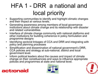HFA 1 - DRR a national and
            local priority
• Supporting communities to identify and highlight climatic changes
  and their impact at various levels.
• Generating awareness among members of local governance
  institutions about climate change and its relationship with disaster
  and related vulnerabilities
• Interface of climate change community with national platforms and
  other institutions for building coherence in policy formulation and
  programme designs
• Identifying sectoral linkages of CCA and DRR and integrating with
  policy and planning processes
• Simplification and dissemination of national government’s DRR,
  CCA policies and strategy at sub-national, district and local
  government level.
• Inform political leaders about the causes and impact of climate
  change on their constituencies and ways to influence appropriate
  policies and programmes at state and national level.
 
