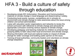 HFA 3 - Build a culture of safety
      through education
•   Developing simple IEC (Information, Education and Communication)
    material on climate change in local language and disseminating it widely.
•   Conducting local events, quizzes, competitions etc in schools on
    environment and climate change to raise awareness about the issue among
    children and school administration.
•   Liaise with education sector organizations and networks to review the
    school curriculum with reference to climate change and advocate for
    appropriate curriculum covering various aspects of climate change.
•   Developing pedagogy and learning materials for children to enhance their
    grasping ability to learn about their local environment and climate change.
•   Sharing information with local and national media on impact of climate
    change for wider coverage and building public opinion on the issue.
•   Training of local authorities, community leaders and volunteers on climate
    change adaptation.
 