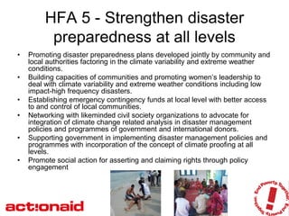 HFA 5 - Strengthen disaster
          preparedness at all levels
•   Promoting disaster preparedness plans developed jointly by community and
    local authorities factoring in the climate variability and extreme weather
    conditions.
•   Building capacities of communities and promoting women’s leadership to
    deal with climate variability and extreme weather conditions including low
    impact-high frequency disasters.
•   Establishing emergency contingency funds at local level with better access
    to and control of local communities.
•   Networking with likeminded civil society organizations to advocate for
    integration of climate change related analysis in disaster management
    policies and programmes of government and international donors.
•   Supporting government in implementing disaster management policies and
    programmes with incorporation of the concept of climate proofing at all
    levels.
•   Promote social action for asserting and claiming rights through policy
    engagement
 