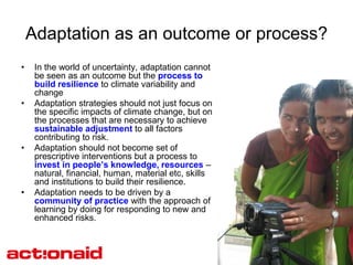 Adaptation as an outcome or process?
•    In the world of uncertainty, adaptation cannot
     be seen as an outcome but the process to
     build resilience to climate variability and
     change
•    Adaptation strategies should not just focus on
     the specific impacts of climate change, but on
     the processes that are necessary to achieve
     sustainable adjustment to all factors
     contributing to risk.
•    Adaptation should not become set of
     prescriptive interventions but a process to
     invest in people’s knowledge, resources –
     natural, financial, human, material etc, skills
     and institutions to build their resilience.
•    Adaptation needs to be driven by a
     community of practice with the approach of
     learning by doing for responding to new and
     enhanced risks.
 