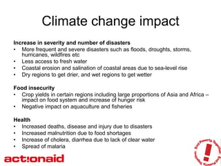 Climate change impact
Increase in severity and number of disasters
• More frequent and severe disasters such as floods, droughts, storms,
   hurricanes, wildfires etc
• Less access to fresh water
• Coastal erosion and salination of coastal areas due to sea-level rise
• Dry regions to get drier, and wet regions to get wetter

Food insecurity
• Crop yields in certain regions including large proportions of Asia and Africa –
  impact on food system and increase of hunger risk
• Negative impact on aquaculture and fisheries

Health
• Increased deaths, disease and injury due to disasters
• Increased malnutrition due to food shortages
• Increase of cholera, diarrhea due to lack of clear water
• Spread of malaria
 