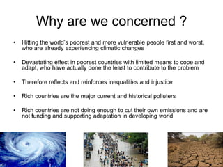 Why are we concerned ?
•   Hitting the world’s poorest and more vulnerable people first and worst,
    who are already experiencing climatic changes

•   Devastating effect in poorest countries with limited means to cope and
    adapt, who have actually done the least to contribute to the problem

•   Therefore reflects and reinforces inequalities and injustice

•   Rich countries are the major current and historical polluters

•   Rich countries are not doing enough to cut their own emissions and are
    not funding and supporting adaptation in developing world
 