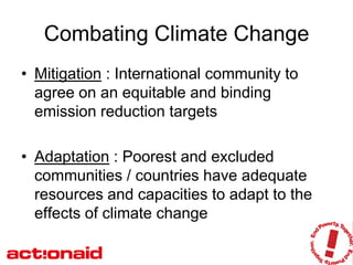 Combating Climate Change
• Mitigation : International community to
  agree on an equitable and binding
  emission reduction targets

• Adaptation : Poorest and excluded
  communities / countries have adequate
  resources and capacities to adapt to the
  effects of climate change
 