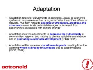 Adaptation
• Adaptation refers to “adjustments in ecological, social or economic
  systems in response to actual or expected stimuli and their effects or
  impacts. This term refers to changes in processes, practices and
  structures to moderate potential damages or to benefit from
  opportunities associated with climate change”

• Adaptation involves adjustments to decrease the vulnerability of
  communities, regions, and nations to climate variability and change
  and in promoting sustainable development (IPCC 2001).

• Adaptation will be necessary to address impacts resulting from the
  warming which is already unavoidable due to past emissions
  (IPCC, 2007).
 
