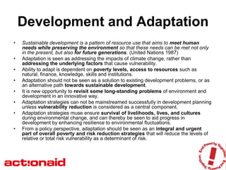 Development and Adaptation
•   Sustainable development is a pattern of resource use that aims to meet human
    needs while preserving the environment so that these needs can be met not only
    in the present, but also for future generations. (United Nations 1987)
•   Adaptation is seen as addressing the impacts of climate change, rather than
    addressing the underlying factors that cause vulnerability.
•   Ability to adapt is dependent on poverty levels, access to resources such as
    natural, finance, knowledge, skills and institutions.
•   Adaptation should not be seen as a solution to existing development problems, or as
    an alternative path towards sustainable development.
•   It is new opportunity to revisit some long-standing problems of environment and
    development in an innovative way.
•   Adaptation strategies can not be mainstreamed successfully in development planning
    unless vulnerability reduction is considered as a central component.
•   Adaptation strategies muse ensure survival of livelihoods, lives, and cultures
    during environmental change, and can thereby be seen to aid progress in
    development by enhancing resilience to environmental fluctuations.
•   From a policy perspective, adaptation should be seen as an integral and urgent
    part of overall poverty and risk reduction strategies that will reduce the levels of
    relative or total risk vulnerability as a determinant of risk.
 