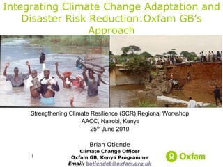 Integrating Climate Change Adaptation and
    Disaster Risk Reduction:Oxfam GB’s
                  Approach




     Strengthening Climate Resilience (SCR) Regional Workshop
                       AACC, Nairobi, Kenya
                           25th June 2010

                         Brian Otiende
                      Climate Change Officer
     1             Oxfam GB, Kenya Programme
                  Email: botiendeb@oxfam.org.uk
 
