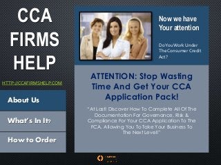 CCA
FIRMS
HELP
HTTP://CCAFIRMSHELP.COM
Now we have
Your attention
DoYouWork Under
The Consumer Credit
Act?
About Us
What’s In It?
How to Order
ATTENTION: Stop Wasting
Time And Get Your CCA
Application Pack!
“At Last! Discover How To Complete All Of The
Documentation For Governance, Risk &
Compliance For Your CCA Application To The
FCA, Allowing You To Take Your Business To
The Next Level!”
 