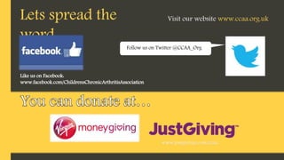 Like us on Facebook:
www.facebook.com/ChildrensChronicArthritisAssociation
Lets spread the
word…
Follow us on Twitter @CCAA_Org
Visit our website www.ccaa.org.uk
www.justgiving.com/ccaa
 