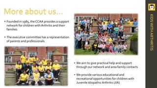 • Founded in 1985, the CCAA provides a support
network for children with Arthritis and their
families
• The executive committee has a representation
of parents and professionals
More about us…
• We aim to give practical help and support
through our network and area family contacts
• We provide various educational and
recreational opportunities for children with
Juvenile IdiopathicArthritis (JIA)
KIDSWITHARTHRITIS
 