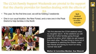 Each
weekend
costs approx.
£14,000 -
£16,000
• This year, for the first time ever, we will be holding 2 weekends
• One in our usual location, the New Forest, and a new one in the Peak
District to help families in the North
“We first attended the CCAA weekend when
my daughter was 8. At the weekend you will
meet lots of other families going through
exactly the same, which helps you get support
from each other. The best thing to come out of
the weekend is watching the children make
new friends and having so much fun doing
‘normal’ kids stuff!"
Mother & Committee Member, Sue Wescott
The CCAA Family Support Weekends are pivotal to the support
that the charity provides for families dealing with the effects of
JIA
KIDSWITHARTHRITIS
 