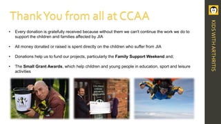 • Every donation is gratefully received because without them we can't continue the work we do to
support the children and families affected by JIA
• All money donated or raised is spent directly on the children who suffer from JIA
• Donations help us to fund our projects, particularly the Family Support Weekend and;
• The Small Grant Awards, which help children and young people in education, sport and leisure
activities
ThankYou from all at CCAA
KIDSWITHARTHRITIS
 