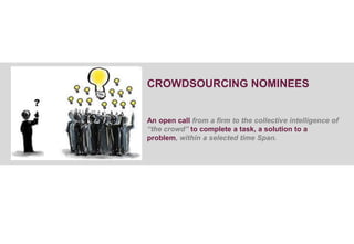 CROWDSOURCING NOMINEES


An open call from a firm to the collective intelligence of
“the crowd” to complete a task, a solution to a
problem, within a selected time Span.
 