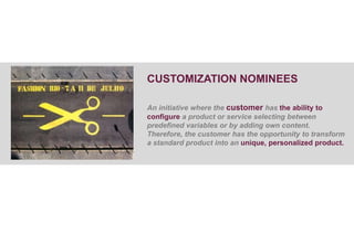 CUSTOMIZATION NOMINEES

An initiative where the customer has the ability to
configure a product or service selecting between
predefined variables or by adding own content.
Therefore, the customer has the opportunity to transform
a standard product into an unique, personalized product.
 