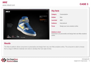 NIKE
www.nikeid.com                                                                                                                     CASE 3

                                                                              Key facts
                                                                              Category
                                                                               Click       Customization
                                                                                         to edit Master text styles
                                                                              Initiator Second level
                                                                                   -        Nike
                                                                                     •
                                                                              Launched     2005
                                                                                         Third level
                                                                                         > Fourth level
                                                                              Audience      International level
                                                                                                    • Fifth

                                                                              Focus         Design your own sneakers online



                                                                              Initiative in short
                                                                              Consumers can personalize and design their own Nike sneakers
                                                                              online.




 Results
 The Nike-id platform allows consumers to personalize and design their very own Nike sneakers online. The consumer is able to choose
  Click to edit Master text styles
 from a range of different materials and colors to develop their own style of shoe.
    - Second level
        •   Third level
            > Fourth level
                     • Fifth level

                                                                                                                                          CCA Awards 2011
                                                                                                                    Copyright © 2011 All rights reserved.   4
 