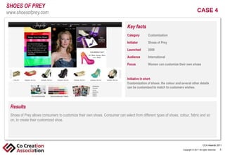 SHOES OF PREY
www.shoesofprey.com                                                                                                                CASE 4

                                                                           Key facts
                                                                           Category
                                                                            Click       Customization
                                                                                      to edit Master text styles
                                                                           Initiator Second level
                                                                                -        Shoes of Prey
                                                                                  •
                                                                           Launched      2009
                                                                                       Third level
                                                                                       > Fourth level
                                                                           Audience       International level
                                                                                                  • Fifth

                                                                           Focus          Women can customize their own shoes



                                                                           Initiative in short
                                                                           Customization of shoes: the colour and several other details
                                                                           can be customized to match to customers wishes.




 Results
 Shoes of to allows consumers to styles
  ClickPreyedit Master text customize their own shoes. Consumer can select from different types of shoes, colour, fabric and so
 on, to create their customized shoe.
     - Second level
        •   Third level
            > Fourth level
                     • Fifth level

                                                                                                                                          CCA Awards 2011
                                                                                                                    Copyright © 2011 All rights reserved.   5
 