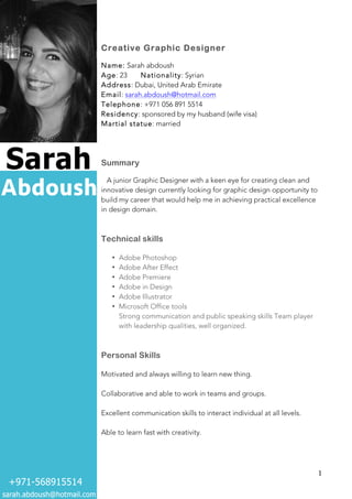   1	
  
Creative Graphic Designer
Name: Sarah abdoush
Age: 23 Nationality: Syrian
Address: Dubai, United Arab Emirate
Email: sarah.abdoush@hotmail.com
Telephone: +971 056 891 5514
Residency: sponsored by my husband (wife visa)
Martial statue: married
Summary
A junior Graphic Designer with a keen eye for creating clean and
innovative design currently looking for graphic design opportunity to
build my career that would help me in achieving practical excellence
in design domain.
Technical skills
• Adobe Photoshop
• Adobe After Effect
• Adobe Premiere
• Adobe in Design
• Adobe Illustrator
• Microsoft Office tools
Strong communication and public speaking skills Team player
with leadership qualities, well organized.
Personal Skills
Motivated and always willing to learn new thing.
Collaborative and able to work in teams and groups.
Excellent communication skills to interact individual at all levels.
Able to learn fast with creativity.
 