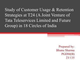 Prepared by:
Bhanu Sharma
PGDM(B)
23/135
Study of Customer Usage & Retention
Strategies at T24 (A Joint Venture of
Tata Teleservices Limited and Future
Group) in 18 Circles of India
 