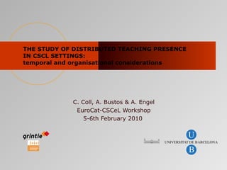 THE STUDY OF DISTRIBUTED TEACHING PRESENCE IN CSCL SETTINGS:  temporal and organisational considerations C. Coll, A. Bustos & A. Engel EuroCat-CSCeL Workshop 5-6th February 2010   