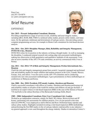 Peter Carr
(m) 281-726-8876
(e) peter.carr@peter-carr.org
Brief	Resume	
EXPERIENCE	
Oct. 2015 – Present: Independent Consultant, Houston
Providing comprehensive range of services in risk, reliability and asset integrity studies,
including QRA, RAM, RBI, FMECA, technical safety studies, process safety studies, and many
more, for the upstream, midstream and downstream oil and gas sectors. Also providing custom
computer programming services, for example in Monte Carlo simulation for risk-based decision
analysis.
Oct. 2014 – Oct. 2015: Discipline Manager, Risk, Reliability and Integrity Management,
INTECSEA Inc., Houston
INTECSEA relies for its position in the industry on being a thought-leader. As well as managing
the discipline, I conducted original research into cutting-edge risk assessment methodologies,
making new discoveries in both quantitative and qualitative methods of risk assessment. I was
also an active member of the API 17N code committee, an activity commenced while I was at
Peritus.
Jan. 2011 – Oct. 2014: VP of Risk and Integrity Management, Peritus International, Inc.,
Houston
I built the risk and integrity management group from scratch. I acquired, managed and performed
risk and reliability studies for major offshore and onshore projects in the USA, Canada, Mexico,
Europe, Asia, and Africa. I was also active on the API 17N committee and in conducting
research into new risk assessment methodologies. I gave presentations on these methodologies at
conferences in Malaysia and Korea.
Jan. 2000 – Dec. 2010: President, EPConsult, London, Aberdeen and Houston
I built a successful consultancy with offices in London, Aberdeen and Houston performing risk
and reliability studies in all parts of the world for onshore and offshore oil and gas facilities. I
testified as an expert witness in risk-based inspection (RBI) in the case of the failures of Inconel
718 stud bolts in the subsea flowlines of the Barracuda-Caratinga fields, Brazil.
1985 – 2000: Independent Consultant, Peter Carr Consultants Ltd., London
Worked as an independent contractor, mainly for Shell, WS Atkins, Brown & Root and JP
Kenny, performing risk assessments for offshore projects. For a 4-year period in this time
interval (1994-98), I was employed as staff at Brown and Root. Performed many topsides and
subsea safety studies. Highlights included inventing a risk-based inspection (RBI) methodology
and performing the first RBI studies in the oil and gas industry (and possibly in any industry) –
my general approach is now used throughout the energy industry. Studies to rationalize Conoco’s
 