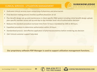 CLINICAL SERVICES - UTILIZATION MANAGEMENT
 Dedicated clinical services team comprising of physicians and pharmacists
 Final decision making process involves qualified physicians at US
 Plan Benefit design set up and maintenance in client specific PBM system including initial benefit design upload,
plan specific member access set-up and day to day member level rule of authorization decision
 Reduces the standard procedure turnover time from 72 hours mandated by CMS to 48 hours.
 Expedited procedure to determine authorization within 24 hours
 Standardized process and effective application of pharmacoeconomics before rendering any decision
 24x7 clinical customer support help desk
22Sun Knowledge © 2015-16 Private & Confidential
Our proprietary software PDP Manager is used to support utilization management functions.
 