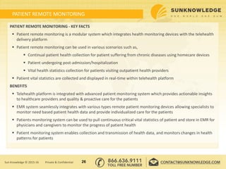 PATIENT REMOTE MONITORING
PATIENT REMOTE MONITORING - KEY FACTS
 Patient remote monitoring is a modular system which integrates health monitoring devices with the telehealth
delivery platform
 Patient remote monitoring can be used in various scenarios such as,
 Continual patient health collection for patient suffering from chronic diseases using homecare devices
 Patient undergoing post-admission/hospitalization
 Vital health statistics collection for patients visiting outpatient health providers
 Patient vital statistics are collected and displayed in real-time within telehealth platform
BENEFITS
 Telehealth platform is integrated with advanced patient monitoring system which provides actionable insights
to healthcare providers and quality & proactive care for the patients
 EMR system seamlessly integrates with various types remote patient monitoring devices allowing specialists to
monitor need based patient health data and provide individualized care for the patients
 Patients monitoring system can be used to pull continuous critical vital statistics of patient and store in EMR for
physicians and caregivers to monitor the progress of patient health
 Patient monitoring system enables collection and transmission of health data, and monitors changes in health
patterns for patients
26Sun Knowledge © 2015-16 Private & Confidential
 