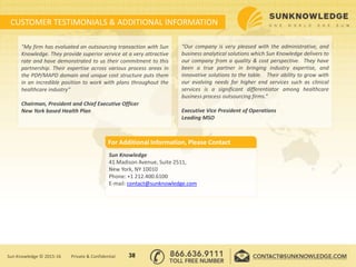 CUSTOMER TESTIMONIALS & ADDITIONAL INFORMATION
"My firm has evaluated an outsourcing transaction with Sun
Knowledge. They provide superior service at a very attractive
rate and have demonstrated to us their commitment to this
partnership. Their expertise across various process areas in
the PDP/MAPD domain and unique cost structure puts them
in an incredible position to work with plans throughout the
healthcare industry“
Chairman, President and Chief Executive Officer
New York based Health Plan
“Our company is very pleased with the administrative, and
business analytical solutions which Sun Knowledge delivers to
our company from a quality & cost perspective. They have
been a true partner in bringing industry expertise, and
innovative solutions to the table. Their ability to grow with
our evolving needs for higher end services such as clinical
services is a significant differentiator among healthcare
business process outsourcing firms.”
Executive Vice President of Operations
Leading MSO
Sun Knowledge
41 Madison Avenue, Suite 2511,
New York, NY 10010
Phone: +1 212.400.6100
E-mail: contact@sunknowledge.com
For Additional Information, Please Contact
38Sun Knowledge © 2015-16 Private & Confidential
 