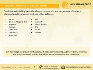 PRACTICE MANAGEMENT & BILLING SYSTEM
Sun Knowledge billing executives have experience in working on several industry
standard practice management and billing software:
7Sun Knowledge © 2015-16 Private & Confidential
Sun Knowledge can provide medical billing & coding services using customer’s billing system or
can setup customer’s practice in a billing system managed by Sun Knowledge.
 Kareo  SOS
 Emdeon / Capario One  Meditech
 Brightree  Alpha Collector
 Fastrack  OPIE
 CPR+ HME  Futura
 DME Works  PrimeRx
 Team DME
 