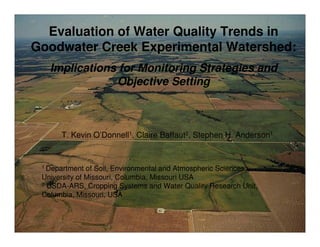 T. Kevin O’Donnell1, Claire Baffaut2, Stephen H. Anderson1
1 Department of Soil, Environmental and Atmospheric Sciences,
University of Missouri, Columbia, Missouri USA
2 USDA-ARS, Cropping Systems and Water Quality Research Unit,
Columbia, Missouri, USA
1
Evaluation of Water Quality Trends in
Goodwater Creek Experimental Watershed:
Implications for Monitoring Strategies and
Objective Setting
 