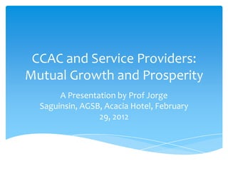 CCAC and Service Providers:
Mutual Growth and Prosperity
       A Presentation by Prof Jorge
  Saguinsin, AGSB, Acacia Hotel, February
                 29, 2012
 