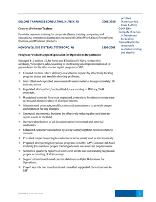 RESUME | Victor Vazquez 2
DILLONS TRAINING & CONSULTING, NUTLEY, NJ 2008-2010
ContractSoftwareTrainer
Provideclassroomtrainingforcorporateclients,training companies,and
educationalinstitutions.InstructionincludesMS OfficeWord,Excel,PowerPoint,
Outlook,andWindowsproducts.
HONEYWELL DSE SYSTEMS, TETERBORO, NJ 1996-2008
ProgramProductSupportSpecialistforOperationsDepartment
Managed $10 millionUS Air Forceand $5millionUS Navy contractfor
airplanes/helicopters,whileassisting in the training and implementationof 10
person team forthe aftermarketrepair programin SAP.
 Ensured on-time return delivery on customer repairs by effectively tacking
progress status and trouble-shooting problems.
 Controlled and expedited movement of vendor material to approximately 10
subcontractors
 Regulated all classified/unclassified data according to Military/DoD
contracts.
 Maintained contract files in an organized, centralized location to ensure easy
access and administration of all requirements.
 Administered contracts,modifications and amendments to provide proper
authorization for any changes.
 Generated incremental business by effectively reducing the cycletime to
repair assets in the field.
 Oversaw distribution of all documentation forinternal and external
customers.
 Enhanced customer satisfaction by always satisfying their needs in a timely
manner.
 Providedproper invoicing to customers via fax, email, mail or electronically.
 Prepared all reporting forvarious programs in G009, CAV (Commercial Asset
Visibility) to maintain proper tracking of assets and contract requirements.
 Submitted quarterly reports on items sent offsiteand outstanding to provide
proper accounting of all inventory.
 Supported and maintained current database in Alpha II database for
Operations.
 Playedkey role on cross-functional team that supported the conversion to
SAP.
certified
(AmericanRed
Cross& ASHI)
OSHA 10hr
Competentperson
inTrench and
Excavation
TrainedbyOCI for
reasonable
suspicionfordrug
and alcohol
 