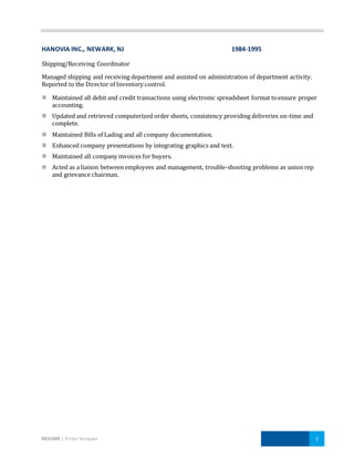 RESUME | Victor Vazquez 3
HANOVIA INC., NEWARK, NJ 1984-1995
Shipping/Receiving Coordinator
Managed shipping and receiving department and assisted on administration of department activity.
Reported to the Director of Inventory control.
 Maintained all debit and credit transactions using electronic spreadsheet format toensure proper
accounting.
 Updated and retrieved computerized order sheets, consistency providing deliveries on-time and
complete.
 Maintained Bills of Lading and all company documentation.
 Enhanced company presentations by integrating graphics and text.
 Maintained all company invoices for buyers.
 Acted as a liaison between employees and management, trouble-shooting problems as union rep
and grievance chairman.
 