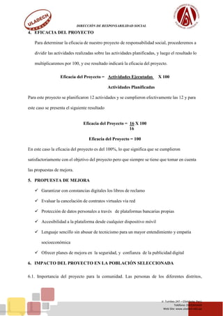 DIRECCIÓN DE RESPONSABILIDAD SOCIAL
Jr. Tumbes 247 – Chimbote, Perú
Teléfono: (043)343444
Web Site: www.uladech.edu.pe
4. EFICACIA DEL PROYECTO
Para determinar la eficacia de nuestro proyecto de responsabilidad social, procederemos a
dividir las actividades realizadas sobre las actividades planificadas, y luego el resultado lo
multiplicaremos por 100, y ese resultado indicará la eficacia del proyecto.
Eficacia del Proyecto = Actividades Ejecutadas X 100
Actividades Planificadas
Para este proyecto se planificaron 12 actividades y se cumplieron efectivamente las 12 y para
este caso se presenta el siguiente resultado
Eficacia del Proyecto = 16 X 100
16
Eficacia del Proyecto = 100
En este caso la eficacia del proyecto es del 100%, lo que significa que se cumplieron
satisfactoriamente con el objetivo del proyecto pero que siempre se tiene que tomar en cuenta
las propuestas de mejora.
5. PROPUESTA DE MEJORA
 Garantizar con constancias digitales los libros de reclamo
 Evaluar la cancelación de contratos virtuales vía red
 Protección de datos personales a través de plataformas bancarias propias
 Accesibilidad a la plataforma desde cualquier dispositivo móvil
 Lenguaje sencillo sin abusar de tecnicismo para un mayor entendimiento y empatía
socioeconómica
 Ofrecer planes de mejora en la seguridad, y confianza de la publicidad digital
6. IMPACTO DEL PROYECTO EN LA POBLACIÓN SELECCIONADA
6.1. Importancia del proyecto para la comunidad. Las personas de los diferentes distritos,
 