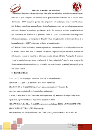 DIRECCIÓN DE RESPONSABILIDAD SOCIAL
Jr. Tumbes 247 – Chimbote, Perú
Teléfono: (043)343444
Web Site: www.uladech.edu.pe
Provincia de Huamanga, Departamento de Ayacucho, mencionaban no están muy capacitados a
cerca de lo que “campaña de difusión virtual procedimientos correctos en el uso de banca
electrónica – 2020” aun creen que no están preparados adecuadamente para poder utilizar este
tipo de banca electrónica, ya que algunos desconfían de estos estos nuevos métodos que se están
utilizando ahora en la actualidad, por lo tanto, se les dio a conocer mediante una charla virtual
que realizamos por motivos de la pandemia sobre el Covid- 19 donde obtuvieron importante
información acerca de la “campaña de difusión virtual procedimientos correctos en el uso de la
banca electrónica – 2020” ,y también mediante los cuestionarios.
6.2. Satisfacción de la actividad para estas personas a las cuales se les brindo buena información
de manera virtual; pues ellos se sintieron satisfechos y agradecidos por brindarles la charla con
información; ya que la mayoría de ellos desconocían acerca del tema “ campaña de difusión
virtual procedimientos correctos en el uso de la banca electrónica”, por lo tanto nosotros los
alumnos nos sentimos satisfechos por brindarles información útil a la población que participo en
esta charla virtual.
7. REFERENCIAS:
Erazo. (2011). estrategias para incentivar el uso de la banca electronica.
Hernandez, K. G. (2017). el desarrollo de la banca electronica.
DIEGO, C. (17 de 06 de 2014). https://www.economiasimple.net/. Obtenido de
https://www.economiasimple.net/glosario/banca-electronica
EDGAR, C. G. (24 de 02 de 2019). www.asba-supervision.org. Obtenido de: https://www.asba-
supervision.org/PEF/medios-de-pago/banca-electronica.shtml
HERNÁNDEZ, A. K. (12 de 06 de 2017). repositorio.usil.edu.pe. TESIS, UNIVERSIDAD SAN
IGNACIO DEL OYOLA, LIMA. Obtenido de:
http://repositorio.usil.edu.pe/bitstream/USIL/3581/1/2017_GonzalesHern%C3%A1ndez.pdf
 