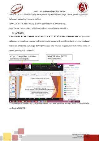 DIRECCIÓN DE RESPONSABILIDAD SOCIAL
Jr. Tumbes 247 – Chimbote, Perú
Teléfono: (043)343444
Web Site: www.uladech.edu.pe
MERINO, R. (13 de 08 de 2019). www.gestion.org. Obtenido de: https://www.gestion.org/que-es-
la-banca-electronica-y-como-se-utiliza/
RAUL, R. G. (15 de 01 de 2020). www.eleconomista.es. Obtenido de:
https://www.eleconomista.es/diccionario-de-economia/banca-electronica
8. ANEXOS:
CAPTURAS REALIZADAS DURANTE LA EJECUCIÓN DEL PROYECTO: La ejecución
del proyecto virtual que estamos realizando en el semestre se desarrolló mediante el zoom en el cual
todos los integrantes del grupo participaron cada uno con sus respectivos beneficiarios como se
puede apreciar en la evidencia.
La evidencia de tomo el día 20 de julio a horas 07: 02 p.m. en el cual se llevó acabo la charla virtual
mediante el ZOOM.
ANGELES BALDEON,
Pablo (expositor)
CCACCYA QUISPE, Elisabeth
(anfitrion y/o delegada)
 