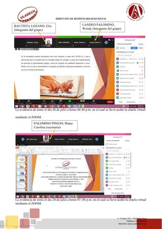 DIRECCIÓN DE RESPONSABILIDAD SOCIAL
Jr. Tumbes 247 – Chimbote, Perú
Teléfono: (043)343444
Web Site: www.uladech.edu.pe
La evidencia de tomo el día 20 de julio a horas 06:48 p.m. en el cual se llevó acabo la charla virtual
mediante el ZOOM.
La evidencia de tomo el día 20 de julio a horas 07: 06 p.m. en el cual se llevó acabo la charla virtual
mediante el ZOOM.
BAUTISTA LOZANO, Elia
(Integrante del grupo)
LANDEO PALOMINO,
Wendy (Integrante del grupo)
PALOMINO PINSAS, Diana
Carolina (secretaria)
 