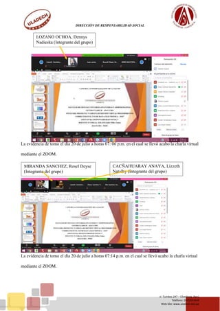 DIRECCIÓN DE RESPONSABILIDAD SOCIAL
Jr. Tumbes 247 – Chimbote, Perú
Teléfono: (043)343444
Web Site: www.uladech.edu.pe
La evidencia de tomo el día 20 de julio a horas 07: 06 p.m. en el cual se llevó acabo la charla virtual
mediante el ZOOM.
La evidencia de tomo el día 20 de julio a horas 07:14 p.m. en el cual se llevó acabo la charla virtual
mediante el ZOOM.
LOZANO OCHOA, Dennys
Nadieska (Integrante del grupo)
CACÑAHUARAY ANAYA, Lizzeth
Natalhy (Integrante del grupo)
MIRANDA SANCHEZ, Rosel Deyse
(Integrante del grupo)
 