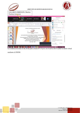 DIRECCIÓN DE RESPONSABILIDAD SOCIAL
Jr. Tumbes 247 – Chimbote, Perú
Teléfono: (043)343444
Web Site: www.uladech.edu.pe
La evidencia de tomo el día 20 de julio a horas 07:15 p.m. en el cual se llevó acabo la charla virtual
mediante el ZOOM.
GALARZA OBREGON, Maritza
Pauletee (tesorera)
 