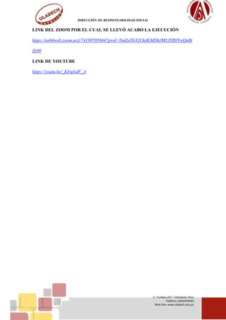 DIRECCIÓN DE RESPONSABILIDAD SOCIAL
Jr. Tumbes 247 – Chimbote, Perú
Teléfono: (043)343444
Web Site: www.uladech.edu.pe
LINK DEL ZOOM POR EL CUAL SE LLEVÓ ACABO LA EJECUCIÓN
https://us04web.zoom.us/j/74199705664?pwd=TmZaTGVjUkdKMDhJM1JYR0YwQnBt
Zz09
LINK DE YOUTUBE
https://youtu.be/_KlrqIsdF_A
 