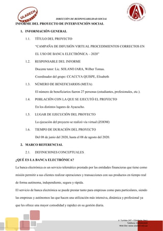 DIRECCIÓN DE RESPONSABILIDAD SOCIAL
Jr. Tumbes 247 – Chimbote, Perú
Teléfono: (043)343444
Web Site: www.uladech.edu.pe
INFORME DEL PROYECTO DE INTERVENCIÓN SOCIAL
1. INFORMACIÓN GENERAL
1.1. TÍTULO DEL PROYECTO
“CAMPAÑA DE DIFUSIÓN VIRTUAL PROCEDIMIENTOS CORRECTOS EN
EL USO DE BANCA ELECTRÓNICA – 2020”
1.2. RESPONSABLE DEL INFORME
Docente tutor: Lic. SOLANO JARA, Wilber Tomas.
Coordinador del grupo: CCACCYA QUISPE, Elisabeth
1.3. NÚMERO DE BENEFICIARIOS (META)
El número de beneficiarios fueron 27 personas (estudiantes, profesionales, etc.).
1.4. POBLACIÓN CON LA QUE SE EJECUTÓ EL PROYECTO
En los distintos lugares de Ayacucho.
1.5. LUGAR DE EJECUCIÓN DEL PROYECTO
La ejecución del proyecto se realizó vía virtual (ZOOM)
1.6. TIEMPO DE DURACIÓN DEL PROYECTO
Del 08 de junio del 2020, hasta el 08 de agosto del 2020.
2. MARCO REFERENCIAL
2.1. DEFINICIONES CONCEPTUALES
¿QUÉ ES LA BANCA ELECTRÓNICA?
La banca electrónica es un servicio telemático prestado por las entidades financieras que tiene como
misión permitir a sus clientes realizar operaciones y transacciones con sus productos en tiempo real
de forma autónoma, independiente, segura y rápida.
El servicio de banca electrónica se puede prestar tanto para empresas como para particulares, siendo
las empresas y autónomos las que hacen una utilización más intensiva, dinámica y profesional ya
que les ofrece una mayor comodidad y rapidez en su gestión diaria.
 