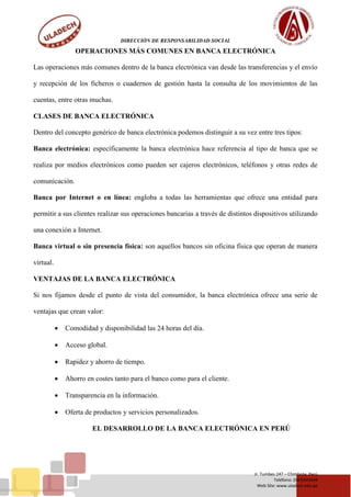 DIRECCIÓN DE RESPONSABILIDAD SOCIAL
Jr. Tumbes 247 – Chimbote, Perú
Teléfono: (043)343444
Web Site: www.uladech.edu.pe
OPERACIONES MÁS COMUNES EN BANCA ELECTRÓNICA
Las operaciones más comunes dentro de la banca electrónica van desde las transferencias y el envío
y recepción de los ficheros o cuadernos de gestión hasta la consulta de los movimientos de las
cuentas, entre otras muchas.
CLASES DE BANCA ELECTRÓNICA
Dentro del concepto genérico de banca electrónica podemos distinguir a su vez entre tres tipos:
Banca electrónica: específicamente la banca electrónica hace referencia al tipo de banca que se
realiza por medios electrónicos como pueden ser cajeros electrónicos, teléfonos y otras redes de
comunicación.
Banca por Internet o en línea: engloba a todas las herramientas que ofrece una entidad para
permitir a sus clientes realizar sus operaciones bancarias a través de distintos dispositivos utilizando
una conexión a Internet.
Banca virtual o sin presencia física: son aquellos bancos sin oficina física que operan de manera
virtual.
VENTAJAS DE LA BANCA ELECTRÓNICA
Si nos fijamos desde el punto de vista del consumidor, la banca electrónica ofrece una serie de
ventajas que crean valor:
 Comodidad y disponibilidad las 24 horas del día.
 Acceso global.
 Rapidez y ahorro de tiempo.
 Ahorro en costes tanto para el banco como para el cliente.
 Transparencia en la información.
 Oferta de productos y servicios personalizados.
EL DESARROLLO DE LA BANCA ELECTRÓNICA EN PERÚ
 