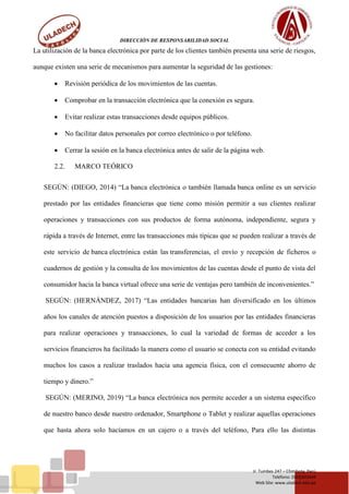DIRECCIÓN DE RESPONSABILIDAD SOCIAL
Jr. Tumbes 247 – Chimbote, Perú
Teléfono: (043)343444
Web Site: www.uladech.edu.pe
La utilización de la banca electrónica por parte de los clientes también presenta una serie de riesgos,
aunque existen una serie de mecanismos para aumentar la seguridad de las gestiones:
 Revisión periódica de los movimientos de las cuentas.
 Comprobar en la transacción electrónica que la conexión es segura.
 Evitar realizar estas transacciones desde equipos públicos.
 No facilitar datos personales por correo electrónico o por teléfono.
 Cerrar la sesión en la banca electrónica antes de salir de la página web.
2.2. MARCO TEÓRICO
SEGÚN: (DIEGO, 2014) “La banca electrónica o también llamada banca online es un servicio
prestado por las entidades financieras que tiene como misión permitir a sus clientes realizar
operaciones y transacciones con sus productos de forma autónoma, independiente, segura y
rápida a través de Internet, entre las transacciones más típicas que se pueden realizar a través de
este servicio de banca electrónica están las transferencias, el envío y recepción de ficheros o
cuadernos de gestión y la consulta de los movimientos de las cuentas desde el punto de vista del
consumidor hacia la banca virtual ofrece una serie de ventajas pero también de inconvenientes.”
SEGÚN: (HERNÁNDEZ, 2017) “Las entidades bancarias han diversificado en los últimos
años los canales de atención puestos a disposición de los usuarios por las entidades financieras
para realizar operaciones y transacciones, lo cual la variedad de formas de acceder a los
servicios financieros ha facilitado la manera como el usuario se conecta con su entidad evitando
muchos los casos a realizar traslados hacia una agencia física, con el consecuente ahorro de
tiempo y dinero.”
SEGÚN: (MERINO, 2019) “La banca electrónica nos permite acceder a un sistema específico
de nuestro banco desde nuestro ordenador, Smartphone o Tablet y realizar aquellas operaciones
que hasta ahora solo hacíamos en un cajero o a través del teléfono, Para ello las distintas
 