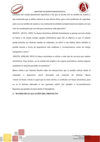 DIRECCIÓN DE RESPONSABILIDAD SOCIAL
Jr. Tumbes 247 – Chimbote, Perú
Teléfono: (043)343444
Web Site: www.uladech.edu.pe
entidades han creado plataformas específicas a las que se accede con un nombre de usuario y
una contraseña que se deben solicitar en una oficina física, para evitar problemas de seguridad,
junto con ese nombre de usuario y esa contraseña la entidad te proporcionará una tarjeta con una
serie de coordenadas que servirán para autenticar cada operación.”
SEGÚN: (RAUL, 2020) “La banca electrónica definida formalmente es prestar servicios desde
un banco a un cliente usando equipos informáticos para ello el objetivo es que el usuario
pueda controlar sus finanzas usando un ordenador, un móvil o una tableta, ahora también es
posible hacerlo a través de dispositivos más modernos y revolucionarios, como los relojes
inteligentes y otros.”
SEGÚN: (EDGAR, 2019) La banca electrónica se refiere a todo tipo de servicios por medios
electrónicos: Esto incluye en un sentido más amplio a los cajeros automáticos, incluso algunos
consideran la atención prestada vía telefónica.”
Banca online o por Internet: Percibe todas las transacciones que se pueden realizar desde el
ordenador o dispositivo móvil utilizando una conexión de Internet. Banca
virtual: Un banco virtual es aquel que no tiene oficina, se confunde con banca electrónica, pero
no es el término adecuado si nos queremos referir, por ejemplo, a las transferencias
bancarias que pueden enviarse desde el Smartphone.
3. MATRIZ DE EVALUACIÓN DEL PROYECTO
 