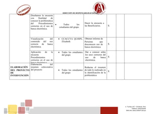 DIRECCIÓN DE RESPONSABILIDAD SOCIAL
Jr. Tumbes 247 – Chimbote, Perú
Teléfono: (043)343444
Web Site: www.uladech.edu.pe
Diseñamos la encuesta
con finalidad de
conocer la problemática
del Procedimientos
correctos en el uso de
banca electrónica.
 Todos los
estudiantes del grupo.
Hacer la encuesta a
las Beneficiarios. X
Visualización del
contenido del uso
correcto de banca
electrónica.
 CCACCYA QUISPE,
Elisabeth
Obtener informe de
Personas que
desconocen uso de
banca electrónica
X
Aplicación de la
encuesta
Procedimientos
correctos en el uso de
banca electrónica.
 Todos los estudiantes
del grupo
Dar a conocer sobre
los usos correctos del
uso de banca
electrónica.
X
ELABORACIÓN
DEL PROYECTO
DE
INTERVENCIÓN
Elaboración del
resumen colavorativo
del proyecto  Todos los estudiantes
del grupo
Redactas el resumen
de todo lo realizado en
la identificación de la
problemática
X
 