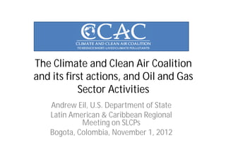 The Climate and Clean Air Coalition
and its first actions, and Oil and Gas
           Sector Activities
   Andrew Eil, U.S. Department of State
   Latin American & Caribbean Regional
            Meeting on SLCPs
   Bogota, Colombia, November 1, 2012
 