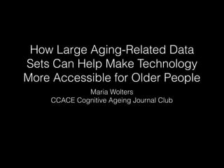 How Large Aging-Related Data
Sets Can Help Make Technology
More Accessible for Older People
Maria Wolters
CCACE Cognitive Ageing Journal Club
 