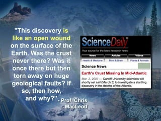 "This discovery is
like an open wound
on the surface of the
Earth. Was the crust
never there? Was it
once there but then
torn away on huge
geological faults? If
so, then how,
and why?”- Prof. Chris
MacLeod
 