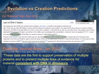 Evolution vs Creation Predictions
Via “Rational” Wiki, Nov 2014
“These data are the first to support preservation of multiple
proteins and to present multiple lines of evidence for
material consistent with DNA in dinosaurs…”
From the Journal Bone, Jan 2013:
 